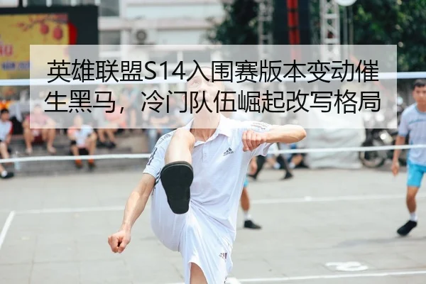 英雄联盟S14入围赛版本变动催生黑马，冷门队伍崛起改写格局