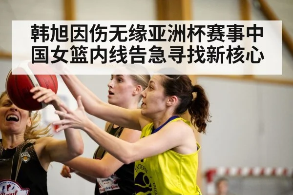 韩旭因伤无缘亚洲杯赛事中国女篮内线告急寻找新核心