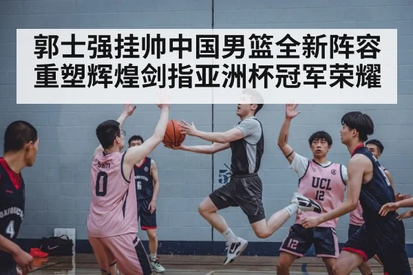 郭士强挂帅中国男篮全新阵容 重塑辉煌剑指亚洲杯冠军荣耀
