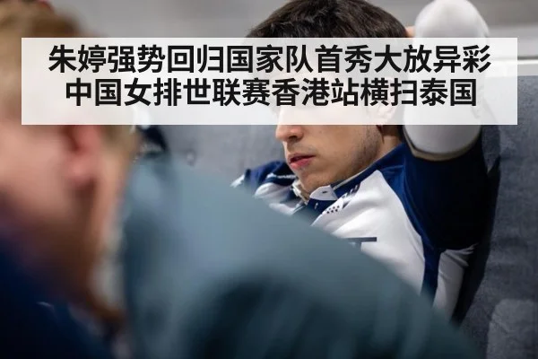 朱婷强势回归国家队首秀大放异彩 中国女排世联赛香港站横扫泰国